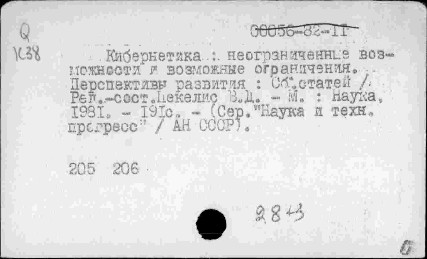 ﻿Кибернетика.неограниченнее воз нежности и возможные ограничения. . Перспективы развития : Об*, статей /■ Ре л..-с ост. Неке лис В.Д. -	: Наука,
1981, - 191с. - (Сер.пЕаука и техн., прогресс/ АН СССР).
205 206 ■